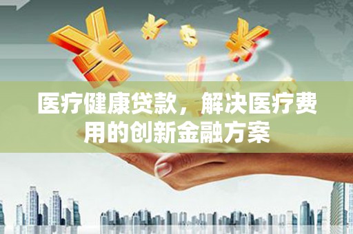 红塔医疗健康贷款，解决医疗费用的创新金融方案