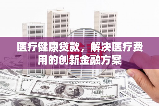 红塔医疗健康贷款，解决医疗费用的创新金融方案